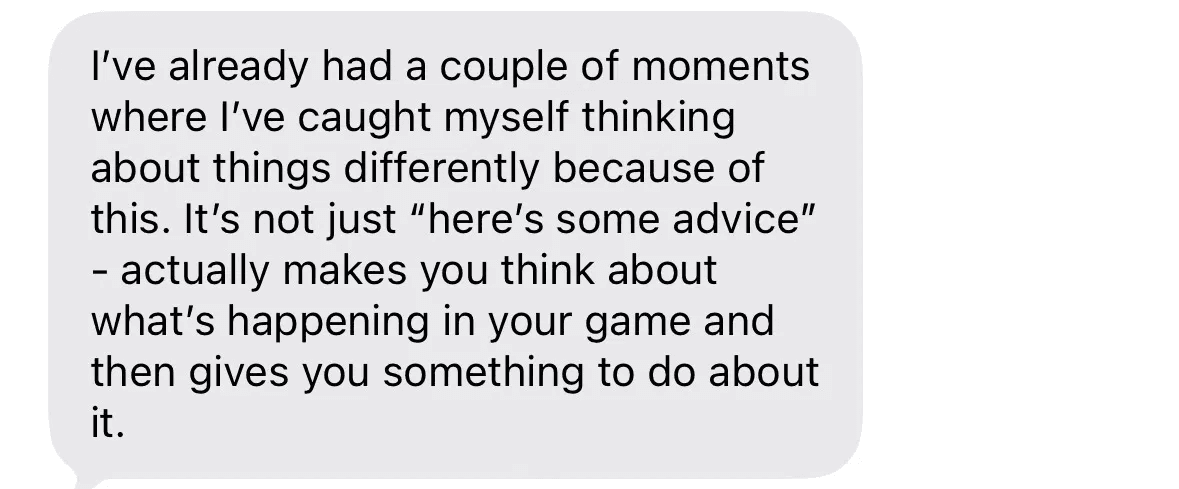 Text message: I've already had a couple of moments where I've caught myself thinking about things differently because of this. It actually makes you think about what's happening in your game and gives you something to do about it.