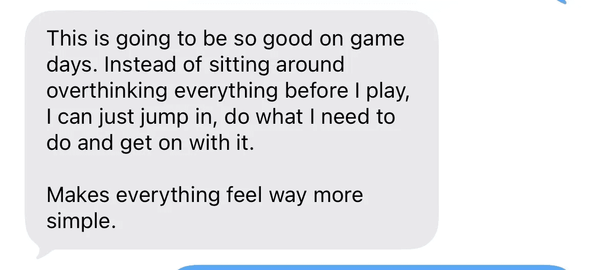 Text message: This is going to be so good on game days. Instead of sitting around overthinking everything before I play, I can just jump in and get on with it.