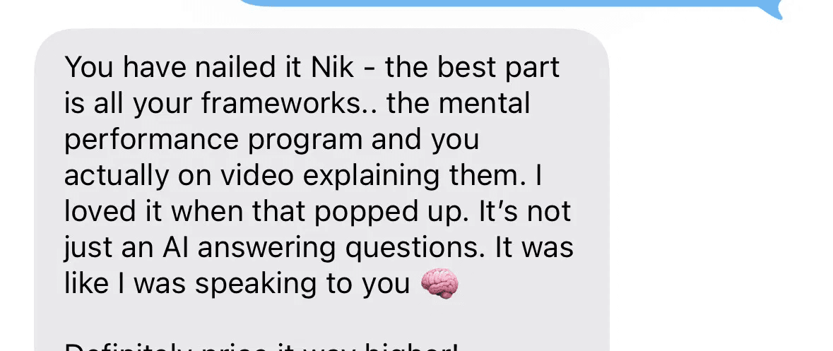 Text message: You have nailed it Nik, the best part is all your frameworks, the mental performance program and you actually on video explaining them. I loved it when that popped up. It's not just an AI answering questions. It was like I was speaking to you. Definitely price it way higher!